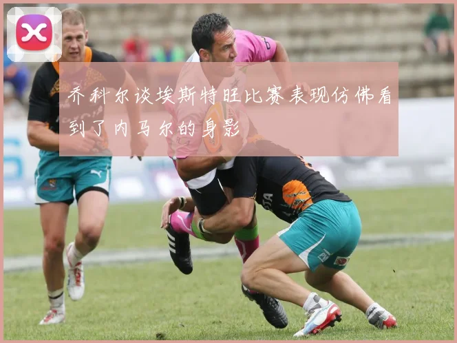 乔科尔谈埃斯特旺比赛表现仿佛看到了内马尔的身影