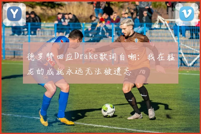 德罗赞回应Drake歌词自嘲：我在猛龙的成就永远无法被遗忘
