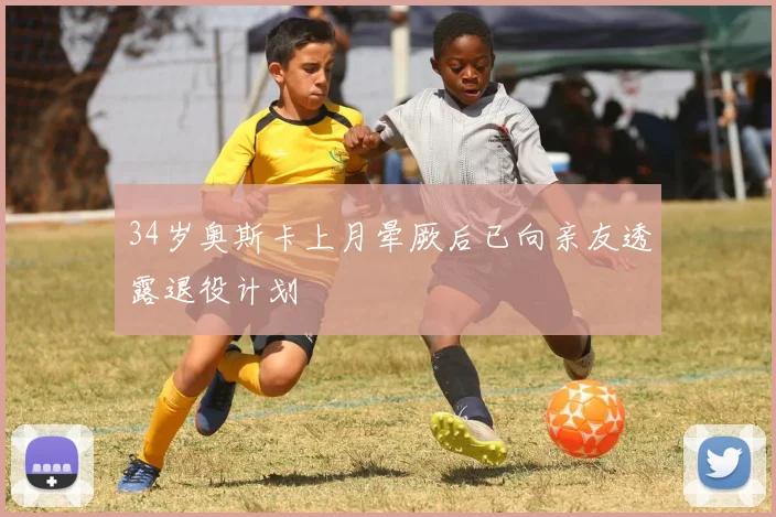 34岁奥斯卡上月晕厥后已向亲友透露退役计划