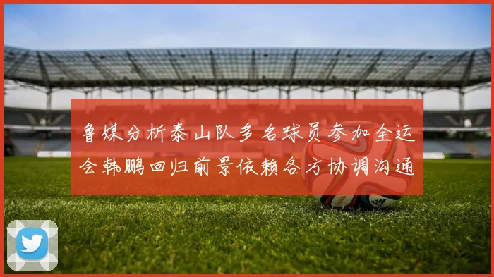 鲁媒分析泰山队多名球员参加全运会韩鹏回归前景依赖各方协调沟通