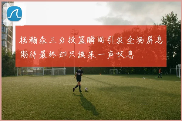 杨瀚森三分投篮瞬间引发全场屏息期待最终却只换来一声叹息