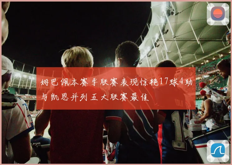 姆巴佩本赛季联赛表现惊艳17球4助与凯恩并列五大联赛最佳