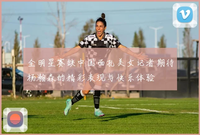 全明星赛缺中国面孔美女记者期待杨瀚森的精彩表现与快乐体验