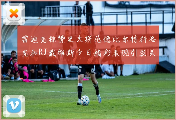 雷迪克称赞里夫斯范德比尔特科洛克和RJ戴维斯今日精彩表现引发关注