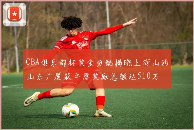 CBA俱乐部杯奖金分配揭晓上海山西山东广厦获丰厚奖励总额达510万