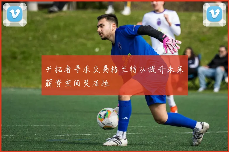 开拓者寻求交易格兰特以提升未来薪资空间灵活性