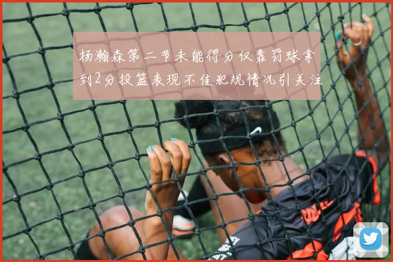 杨瀚森第二节未能得分仅靠罚球拿到2分投篮表现不佳犯规情况引关注