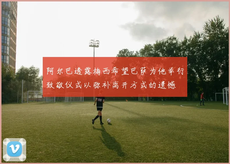 阿尔巴透露梅西希望巴萨为他举行致敬仪式以弥补离开方式的遗憾