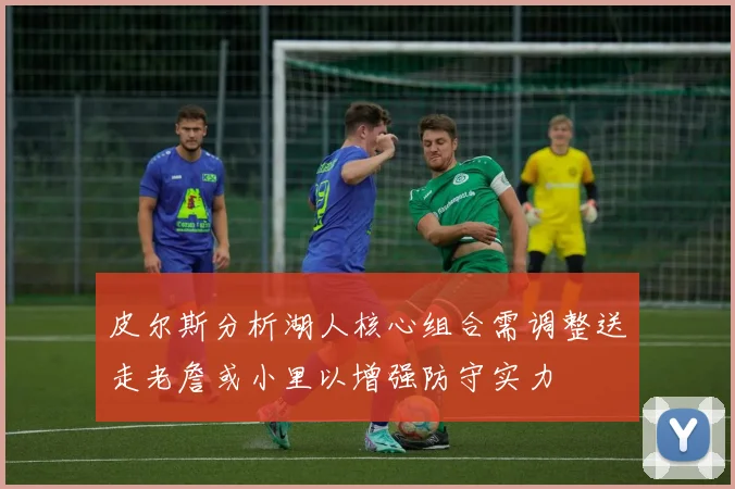 皮尔斯分析湖人核心组合需调整送走老詹或小里以增强防守实力