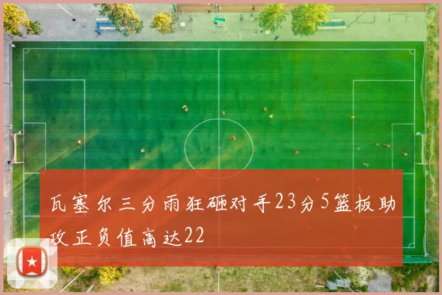 瓦塞尔三分雨狂砸对手23分5篮板助攻正负值高达22