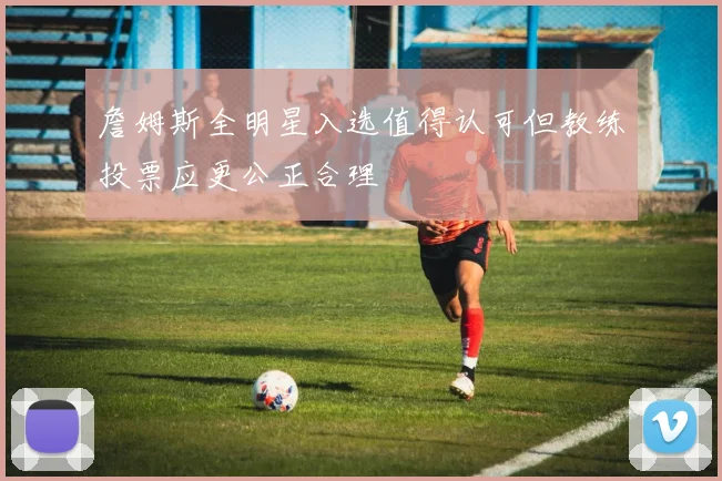 詹姆斯全明星入选值得认可但教练投票应更公正合理