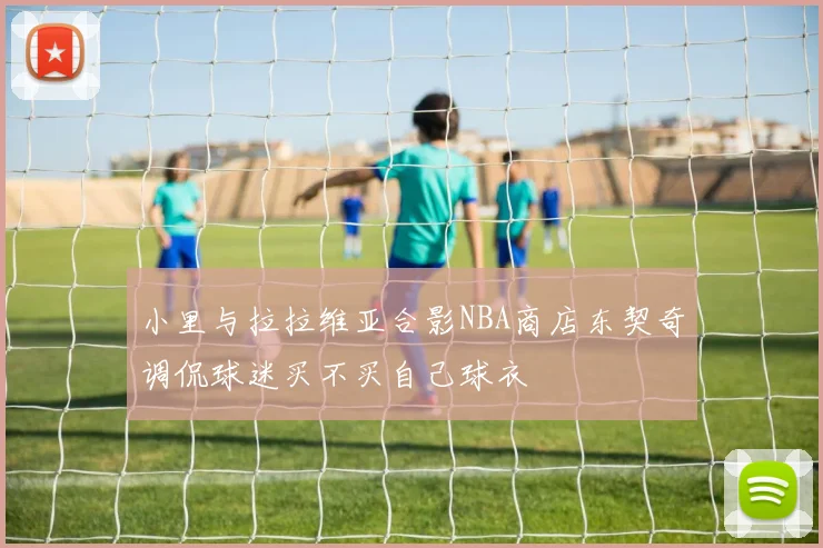 小里与拉拉维亚合影NBA商店东契奇调侃球迷买不买自己球衣