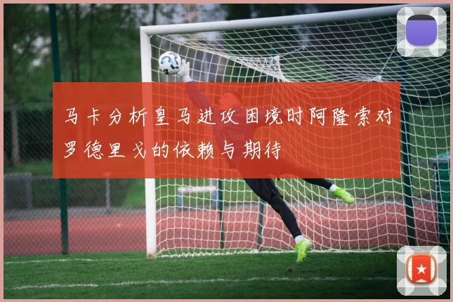 马卡分析皇马进攻困境时阿隆索对罗德里戈的依赖与期待