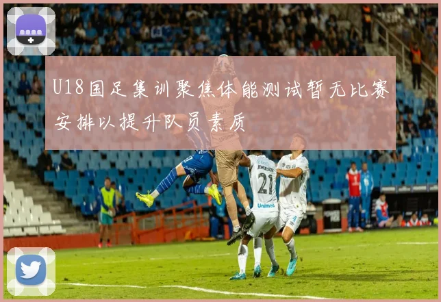 U18国足集训聚焦体能测试暂无比赛安排以提升队员素质