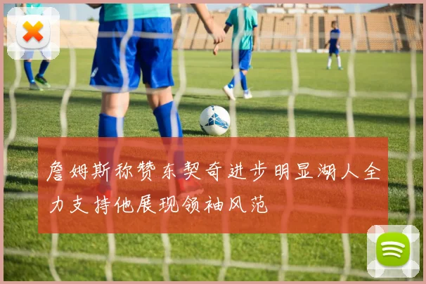 詹姆斯称赞东契奇进步明显湖人全力支持他展现领袖风范