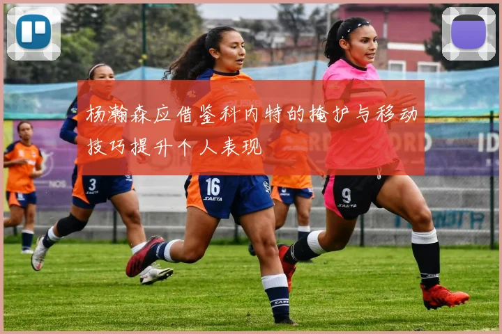 杨瀚森应借鉴科内特的掩护与移动技巧提升个人表现