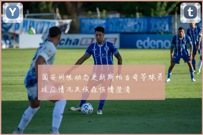国安训练动态更新斯帕吉奇等球员适应情况及侯森伤情澄清
