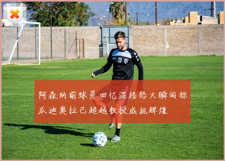 阿森纳前球员回忆温格怒火瞬间称瓜迪奥拉已超越教授成就辉煌
