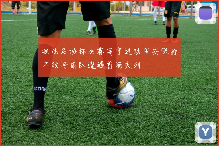执法足协杯决赛高亨进助国安保持不败河南队遭遇首场失利