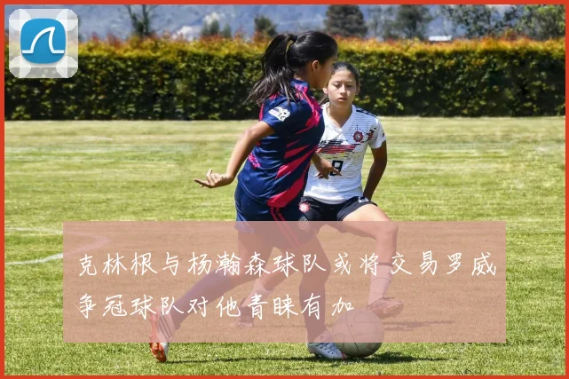 克林根与杨瀚森球队或将交易罗威争冠球队对他青睐有加