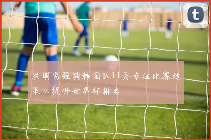 洪明甫强调韩国队11月专注比赛结果以提升世界杯排名