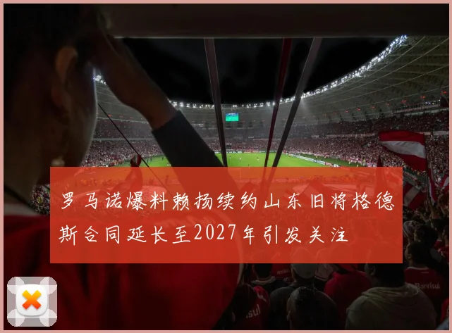 罗马诺爆料赖扬续约山东旧将格德斯合同延长至2027年引发关注