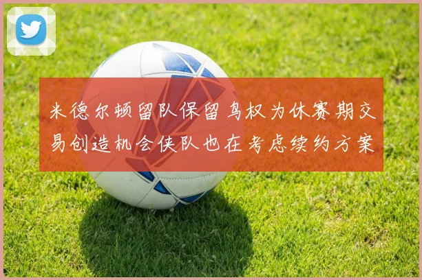 米德尔顿留队保留鸟权为休赛期交易创造机会侠队也在考虑续约方案