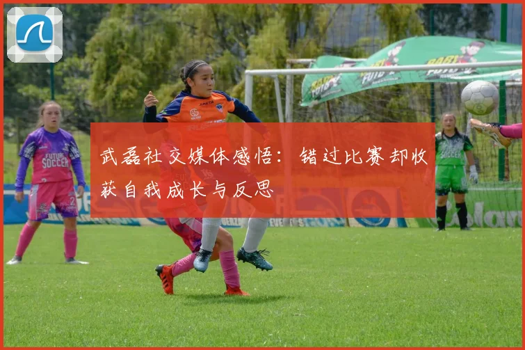 武磊社交媒体感悟：错过比赛却收获自我成长与反思