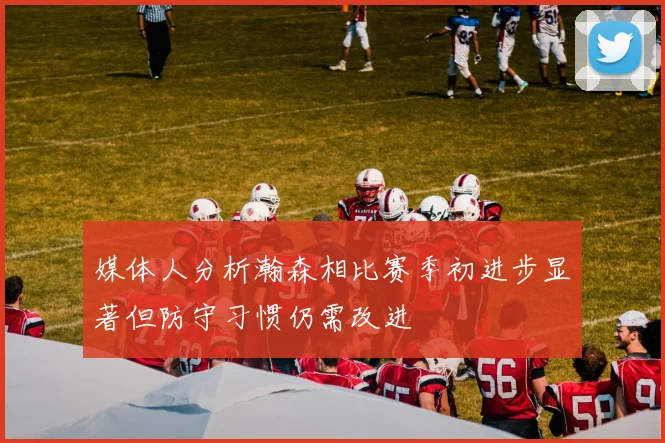 媒体人分析瀚森相比赛季初进步显著但防守习惯仍需改进